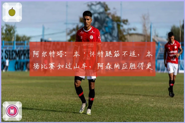 阿尔特塔：本·怀特腿筋不适，本场比赛如过山车，阿森纳应胜得更精彩