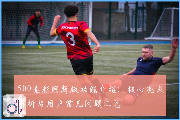 500竞彩网新版功能介绍：核心亮点解析与用户常见问题汇总