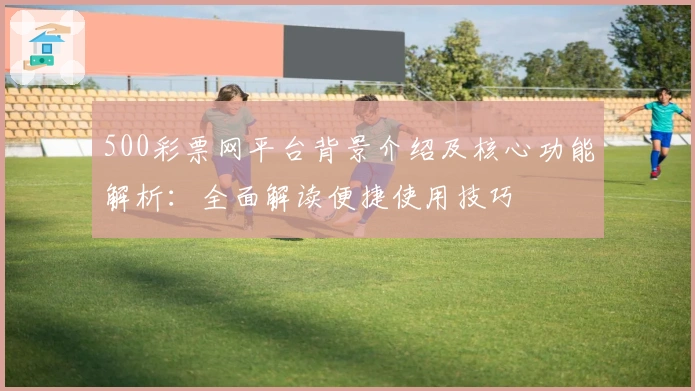 500彩票网平台背景介绍及核心功能解析：全面解读便捷使用技巧