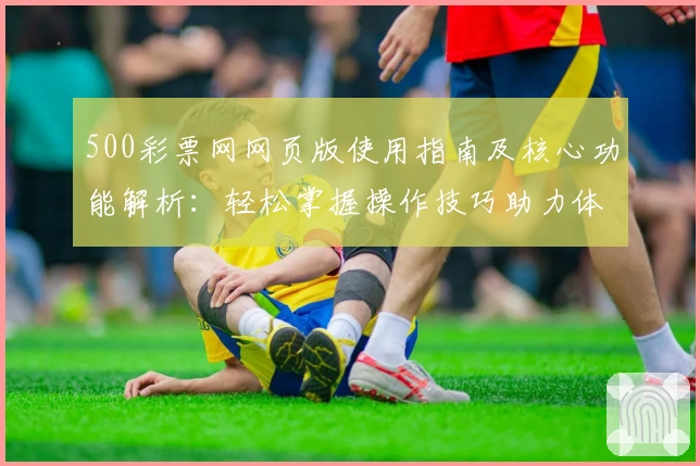 500彩票网网页版使用指南及核心功能解析：轻松掌握操作技巧助力体验升级