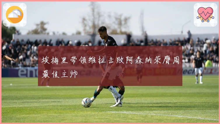 埃梅里带领维拉击败阿森纳荣膺周最佳主帅