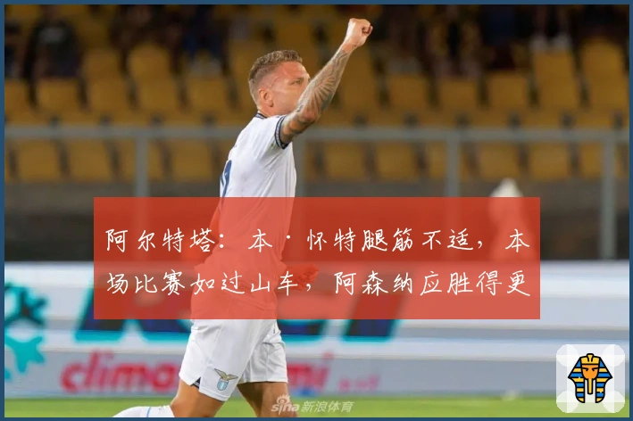 阿尔特塔：本·怀特腿筋不适，本场比赛如过山车，阿森纳应胜得更精彩