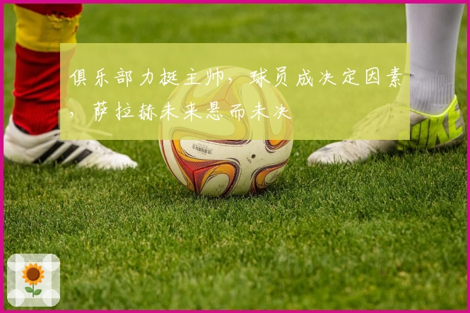 俱乐部力挺主帅，球员成决定因素，萨拉赫未来悬而未决