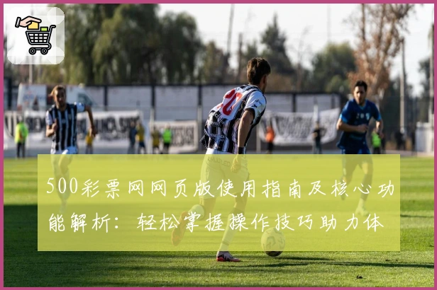 500彩票网网页版使用指南及核心功能解析：轻松掌握操作技巧助力体验升级