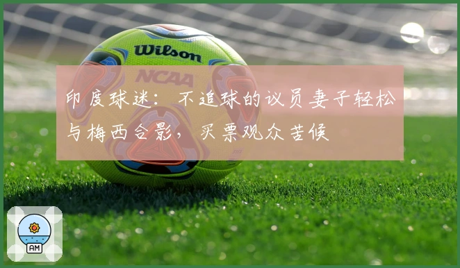 印度球迷：不追球的议员妻子轻松与梅西合影，买票观众苦候