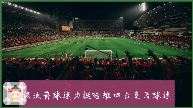 诺坎普球迷力挺哈维回击皇马球迷