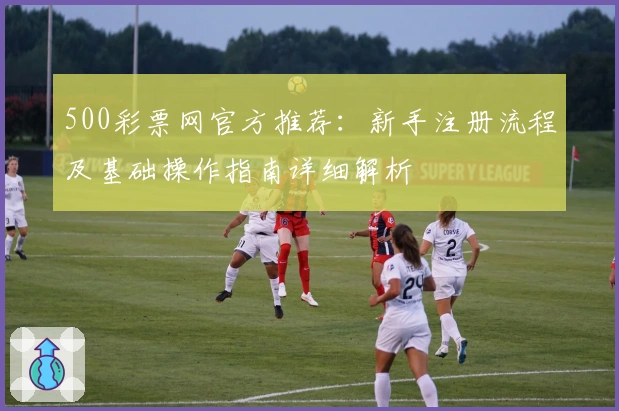 500彩票网官方推荐：新手注册流程及基础操作指南详细解析