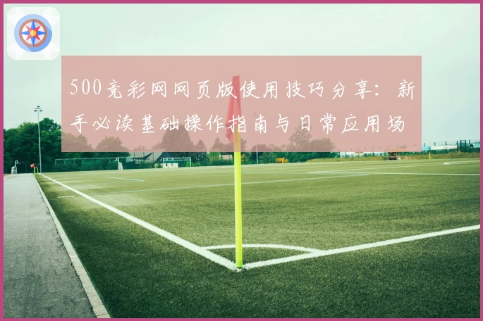 500竞彩网网页版使用技巧分享:新手必读基础操作指南与日常应用场景解析