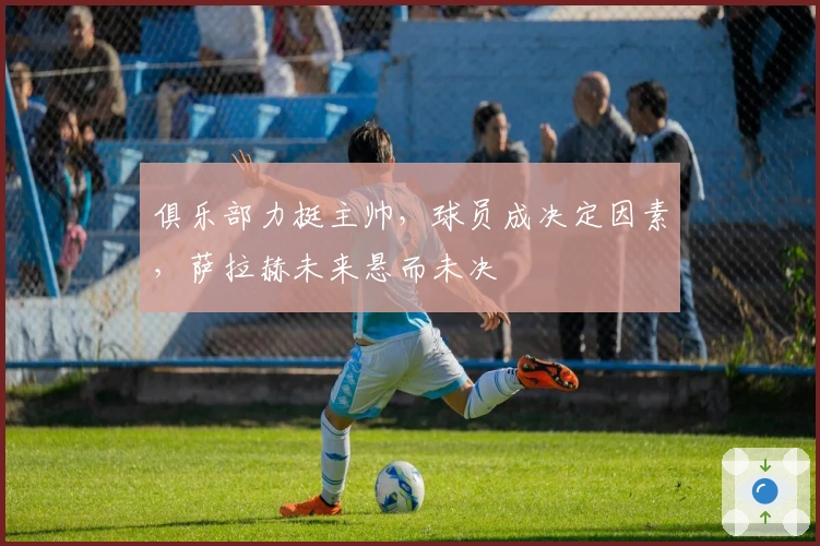 俱乐部力挺主帅，球员成决定因素，萨拉赫未来悬而未决