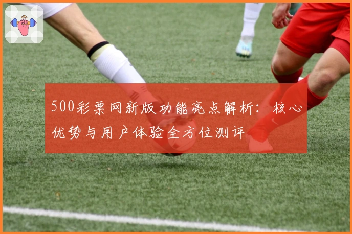 500彩票网新版功能亮点解析：核心优势与用户体验全方位测评